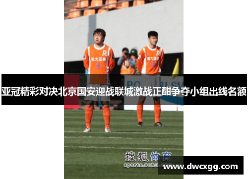 亚冠精彩对决北京国安迎战联城激战正酣争夺小组出线名额